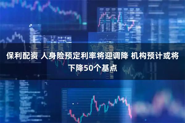 保利配资 人身险预定利率将迎调降 机构预计或将下降50个基点