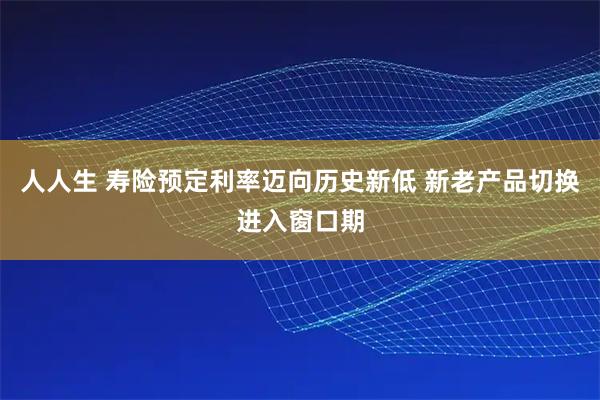 人人生 寿险预定利率迈向历史新低 新老产品切换进入窗口期