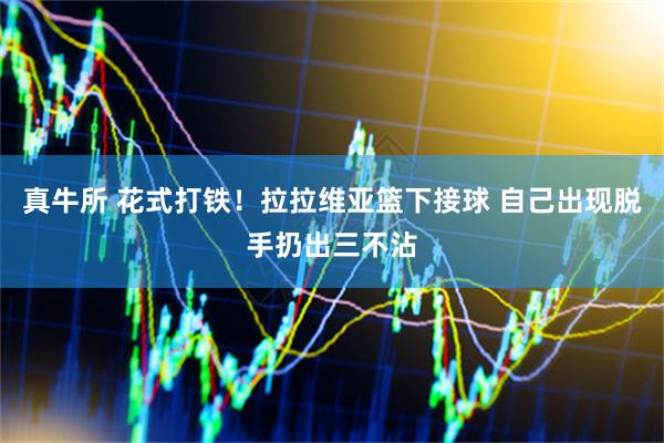 真牛所 花式打铁！拉拉维亚篮下接球 自己出现脱手扔出三不沾