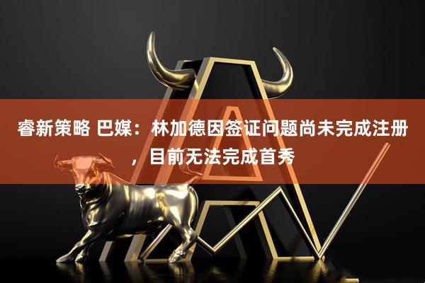 睿新策略 巴媒：林加德因签证问题尚未完成注册，目前无法完成首秀
