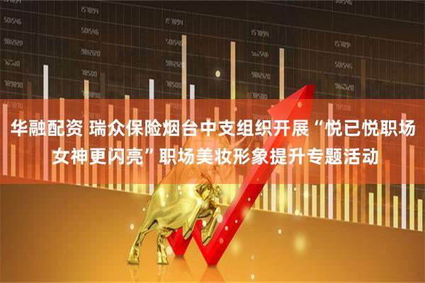 华融配资 瑞众保险烟台中支组织开展“悦已悦职场 女神更闪亮”职场美妆形象提升专题活动