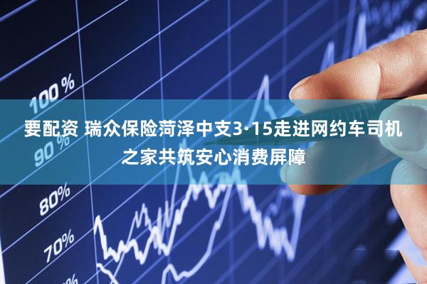 要配资 瑞众保险菏泽中支3·15走进网约车司机之家共筑安心消费屏障