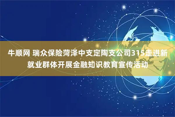 牛顺网 瑞众保险菏泽中支定陶支公司315走进新就业群体开展金融知识教育宣传活动