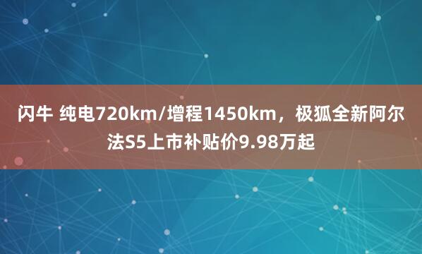 闪牛 纯电720km/增程1450km，极狐全新阿尔法S5上市补贴价9.98万起