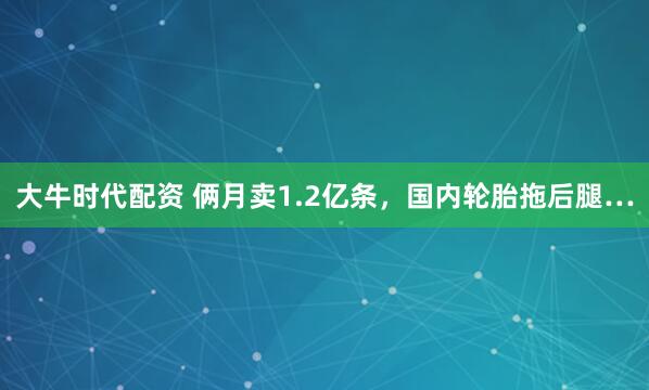 大牛时代配资 俩月卖1.2亿条，国内轮胎拖后腿…