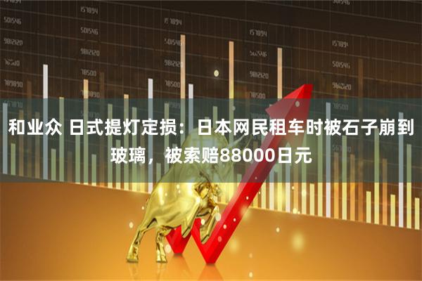 和业众 日式提灯定损：日本网民租车时被石子崩到玻璃，被索赔88000日元
