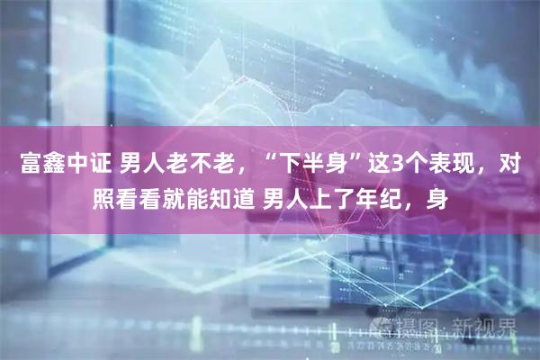 富鑫中证 男人老不老，“下半身”这3个表现，对照看看就能知道 男人上了年纪，身