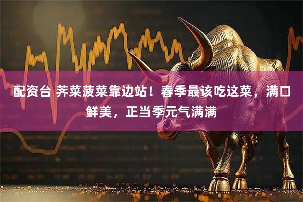 配资台 荠菜菠菜靠边站！春季最该吃这菜，满口鲜美，正当季元气满满