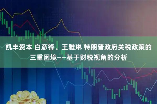 凯丰资本 白彦锋、王雅琳 特朗普政府关税政策的三重困境——基于财税视角的分析