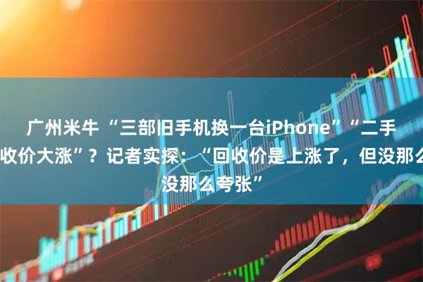 广州米牛 “三部旧手机换一台iPhone”“二手手机回收价大涨”？记者实探：“回收价是上涨了，但没那么夸张”
