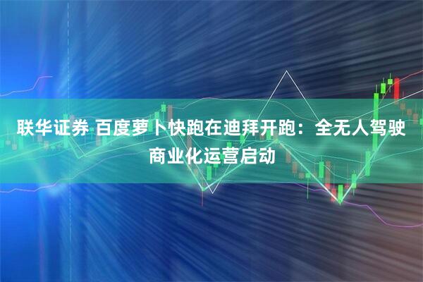 联华证券 百度萝卜快跑在迪拜开跑：全无人驾驶商业化运营启动