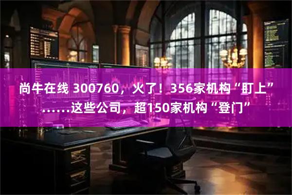 尚牛在线 300760，火了！356家机构“盯上”……这些公司，超150家机构“登门”