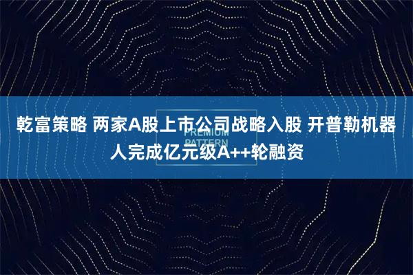 乾富策略 两家A股上市公司战略入股 开普勒机器人完成亿元级A++轮融资