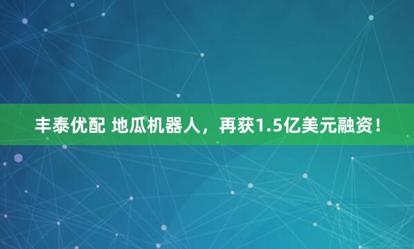 丰泰优配 地瓜机器人,再获1.5亿美元融资!