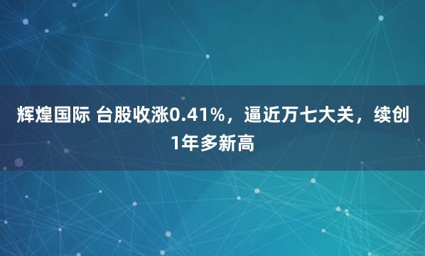 辉煌国际 台股收涨0.41%，逼近万七大关，续创1年多新高