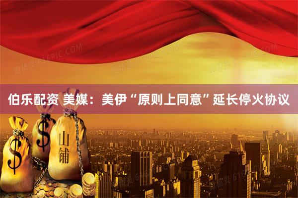 伯乐配资 美媒：美伊“原则上同意”延长停火协议