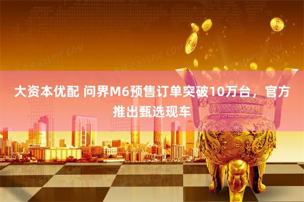 大资本优配 问界M6预售订单突破10万台，官方推出甄选现车