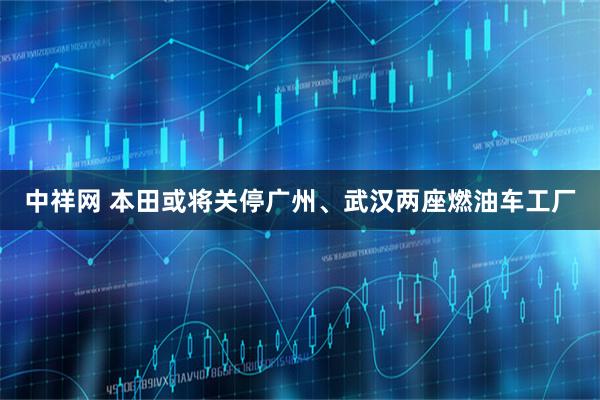 中祥网 本田或将关停广州、武汉两座燃油车工厂