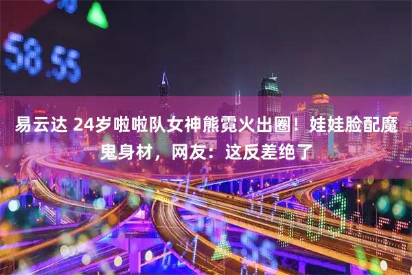 易云达 24岁啦啦队女神熊霓火出圈！娃娃脸配魔鬼身材，网友：这反差绝了