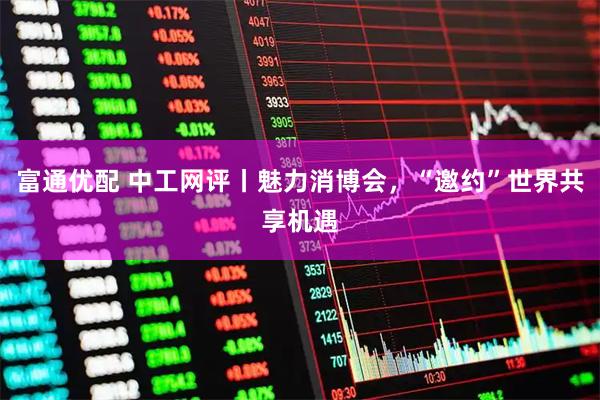 富通优配 中工网评丨魅力消博会，“邀约”世界共享机遇