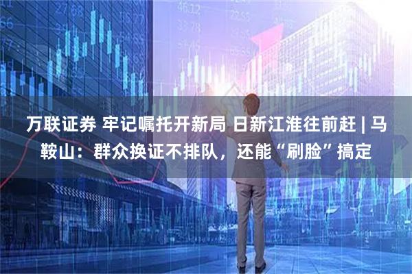万联证券 牢记嘱托开新局 日新江淮往前赶 | 马鞍山：群众换证不排队，还能“刷脸”搞定