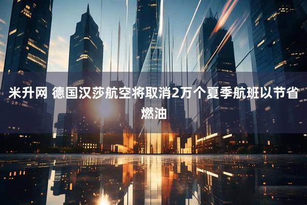 米升网 德国汉莎航空将取消2万个夏季航班以节省燃油