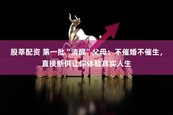 股莘配资 第一批“清醒”父母：不催婚不催生，直接断供让你体验真实人生