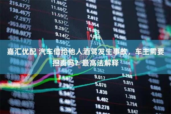 嘉汇优配 汽车借给他人酒驾发生事故，车主需要担责吗？最高法解释
