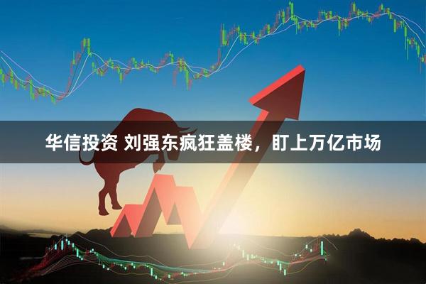华信投资 刘强东疯狂盖楼，盯上万亿市场
