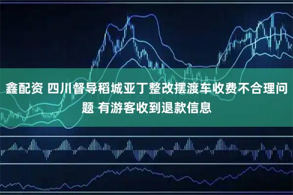 鑫配资 四川督导稻城亚丁整改摆渡车收费不合理问题 有游客收到退款信息