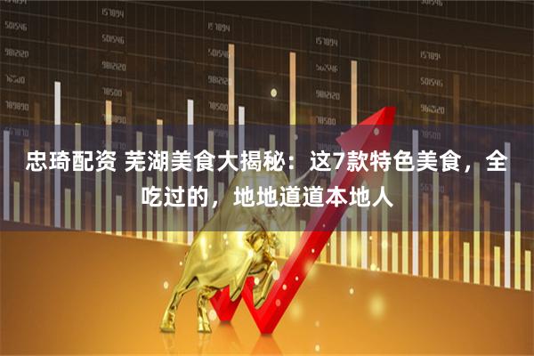 忠琦配资 芜湖美食大揭秘：这7款特色美食，全吃过的，地地道道本地人
