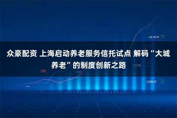 众豪配资 上海启动养老服务信托试点 解码“大城养老”的制度创新之路