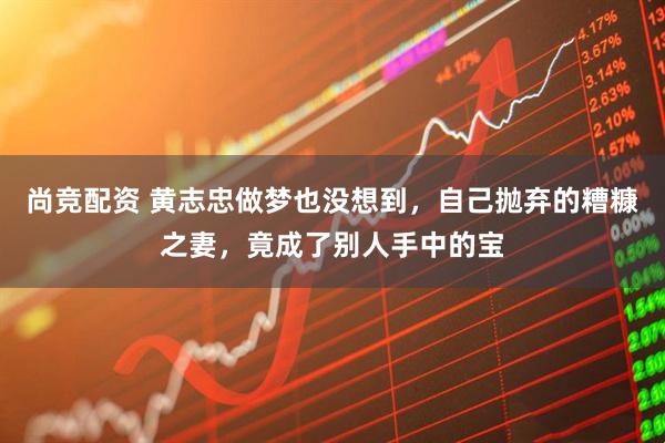 尚竞配资 黄志忠做梦也没想到，自己抛弃的糟糠之妻，竟成了别人手中的宝