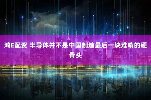 鸿E配资 半导体并不是中国制造最后一块难啃的硬骨头
