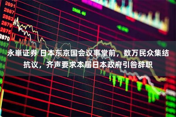 永崋证券 日本东京国会议事堂前，数万民众集结抗议，齐声要求本届日本政府引咎辞职