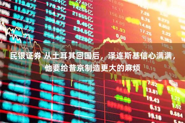 民银证券 从土耳其回国后，泽连斯基信心满满，他要给普京制造更大的麻烦