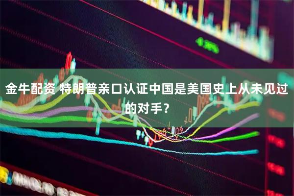 金牛配资 特朗普亲口认证中国是美国史上从未见过的对手？