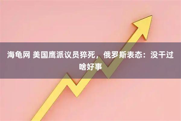 海龟网 美国鹰派议员猝死，俄罗斯表态：没干过啥好事