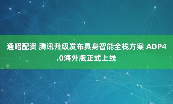 通昭配资 腾讯升级发布具身智能全栈方案 ADP4.0海外版正式上线