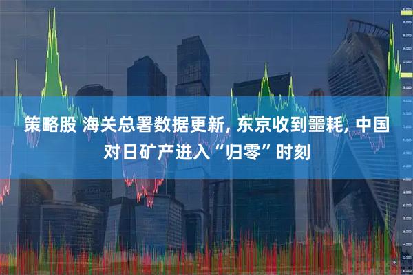 策略股 海关总署数据更新, 东京收到噩耗, 中国对日矿产进入“归零”时刻