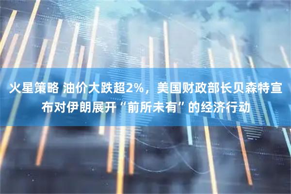 火星策略 油价大跌超2%，美国财政部长贝森特宣布对伊朗展开“前所未有”的经济行动