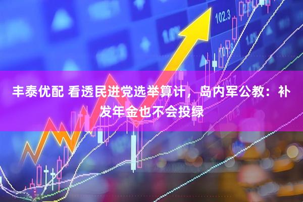 丰泰优配 看透民进党选举算计，岛内军公教：补发年金也不会投绿