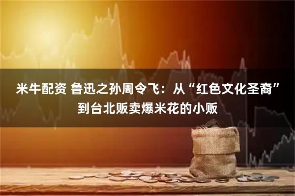 米牛配资 鲁迅之孙周令飞：从“红色文化圣裔”到台北贩卖爆米花的小贩
